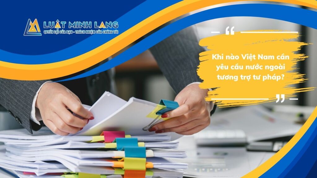 Khi nào Việt Nam cần yêu cầu nước ngoài tương trợ tư pháp?
