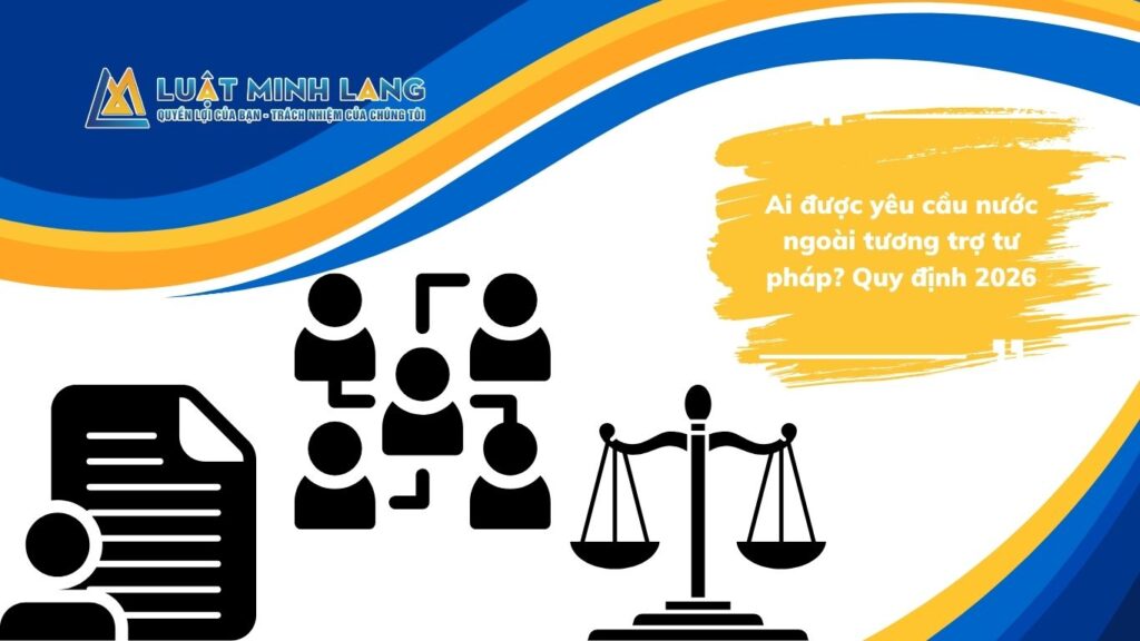 Ai được yêu cầu nước ngoài tương trợ tư pháp? Quy định 2026